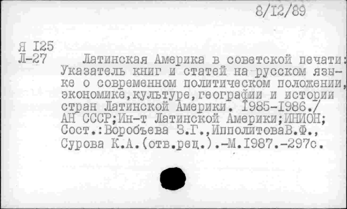 ﻿8/12/89
Я 125
Л-27 Латинская Америка в советской печати Указатель книг и статей на русском языке о современном политическом положении экономике,культуре,географии и истории стран Латинской Америки. 1985-1986./ АН СССР;Ин-т Латинской Америки;ИНИОН; Сост.:Воробьева З.Г.,ИпполитоваВ.Ф., Сурова К.А.(отв.рец.).-М.1987.-297с.